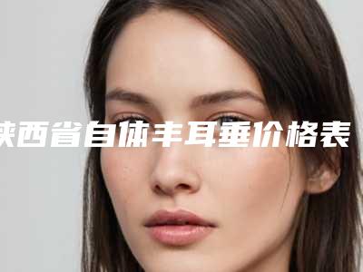 陕西省自体丰耳垂价格表明细分享-陕西省自体丰耳垂手术价格大概是多少钱