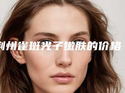 荆州雀斑光子嫩肤的价格大概要多少