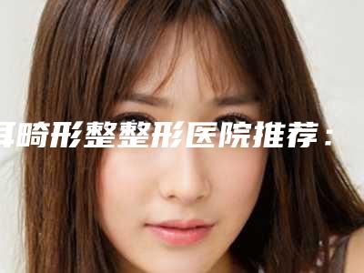 耳畸形整整形医院推荐:耳畸形整医院前30名专业名单