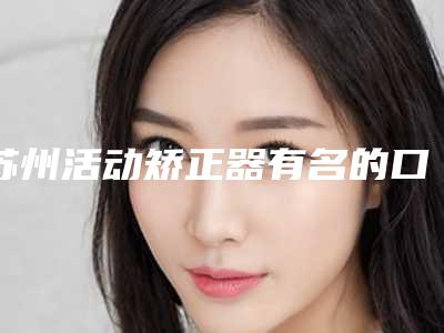 苏州活动矫正器有名的口腔医院排行 排行前10里牙博士华尔康韦氏挺出名