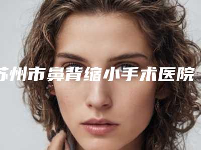 苏州市鼻背缩小手术医院排名榜前十佳权威一览-苏州塞莱维医疗美容性价比爆表