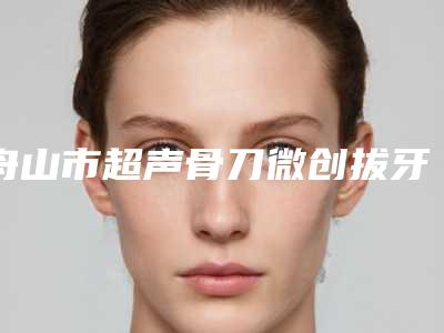 舟山市超声骨刀微创拔牙排名榜top10强哪位靠谱-舟山市超声骨刀微创拔牙口腔医生