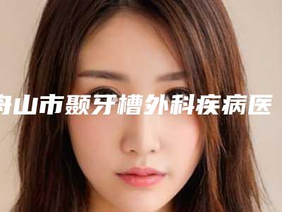 舟山市颞牙槽外科疾病医生排名榜十强对比挑选-舟山市王娟广口腔医生