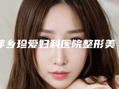 萍乡珍爱妇科医院整形美容科具体位置-费用表明细有名曝光