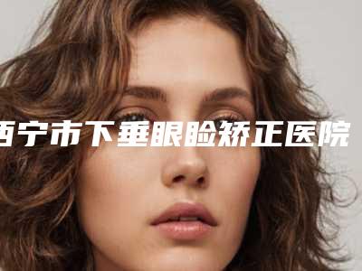西宁市下垂眼睑矫正医院在榜清单（西宁夏都医疗美容整形医院强势上榜）