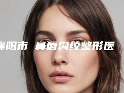 襄阳市袪鼻唇沟纹整形医生权威点评-襄阳市姚春莲整形医生