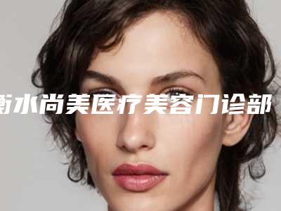 衡水尚美医疗美容门诊部行不行-推荐崔晓燕医生,冯小军医生,孙忠贵医生