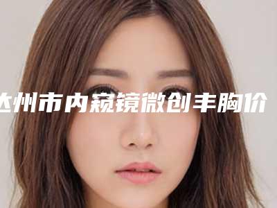 达州市内窥镜微创丰胸价格(收费标准)全新上线一览-达州市内窥镜微创丰胸多少费用呢