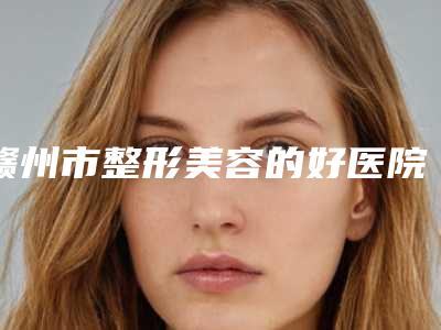 赣州市整形美容的好医院(赣州市人民医院勇争前列)