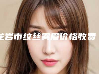 龙岩市纹丝雾眉价格收费表全新版强势曝光-龙岩市纹丝雾眉价格是否更便宜