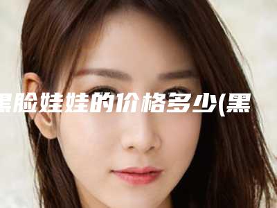 黑脸娃娃的价格多少(黑脸娃娃美容是什么啊)