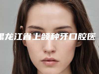 黑龙江省上颌种牙口腔医生上榜清单十强都是热门医美-黑龙江省上颌种牙医生口碑好