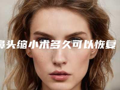 鼻头缩小术多久可以恢复(鼻头缩小手术多久可以恢复)