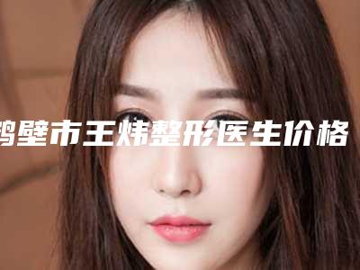 鹤壁市王炜整形医生价格(费用)清单完整公开