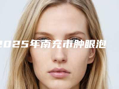 2025年南充市肿眼泡内双价格表全新释出（南充市肿眼泡内双术要花费多少）
