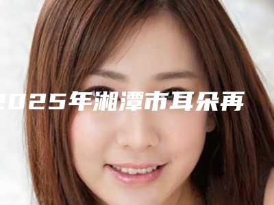 2025年湘潭市耳朵再造好医院排名前十名深受信赖(湘潭华美整形医疗美容门诊部潜力股医生汇聚于此)