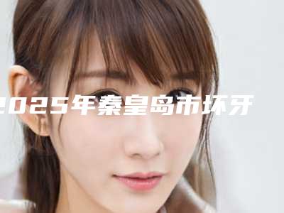 2025年秦皇岛市坏牙味医院排行top10名单公布-秦皇岛市坏牙味口腔医院