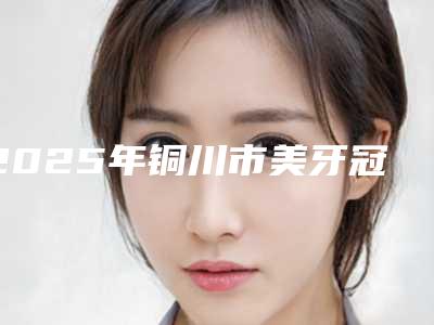 2025年铜川市美牙冠整形价格(收费标准)详情一览(铜川市美牙冠整形费用大体是多少)